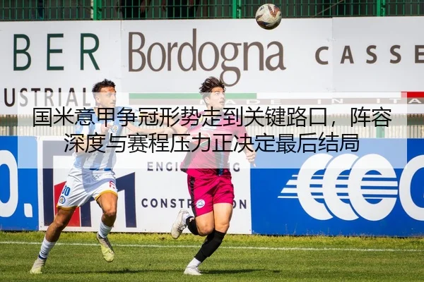 国米意甲争冠形势走到关键路口，阵容深度与赛程压力正决定最后结局