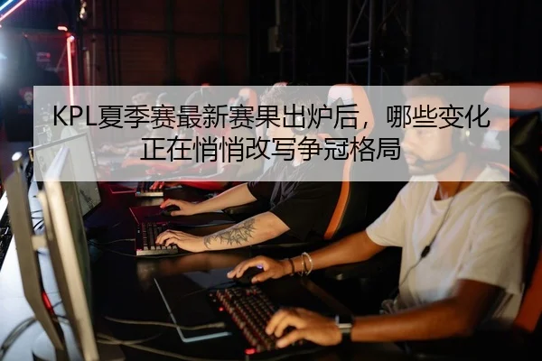 KPL夏季赛最新赛果出炉后，哪些变化正在悄悄改写争冠格局